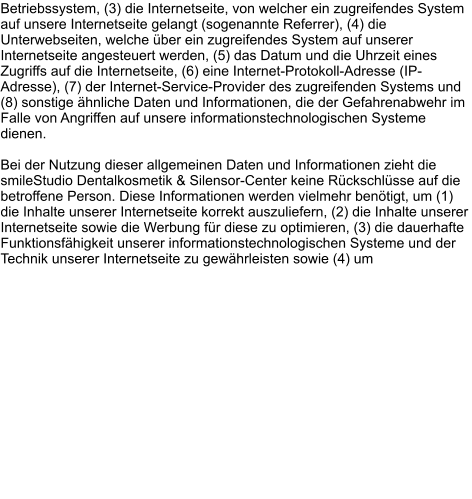 Betriebssystem, (3) die Internetseite, von welcher ein zugreifendes System auf unsere Internetseite gelangt (sogenannte Referrer), (4) die Unterwebseiten, welche über ein zugreifendes System auf unserer Internetseite angesteuert werden, (5) das Datum und die Uhrzeit eines Zugriffs auf die Internetseite, (6) eine Internet-Protokoll-Adresse (IP-Adresse), (7) der Internet-Service-Provider des zugreifenden Systems und (8) sonstige ähnliche Daten und Informationen, die der Gefahrenabwehr im Falle von Angriffen auf unsere informationstechnologischen Systeme dienen.  Bei der Nutzung dieser allgemeinen Daten und Informationen zieht die smileStudio Dentalkosmetik & Silensor-Center keine Rückschlüsse auf die betroffene Person. Diese Informationen werden vielmehr benötigt, um (1) die Inhalte unserer Internetseite korrekt auszuliefern, (2) die Inhalte unserer Internetseite sowie die Werbung für diese zu optimieren, (3) die dauerhafte Funktionsfähigkeit unserer informationstechnologischen Systeme und der Technik unserer Internetseite zu gewährleisten sowie (4) um